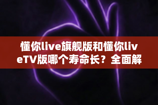 懂你live旗舰版和懂你liveTV版哪个寿命长?全面解析两大版本使用寿命差异与选购避坑指南 懂你live旗舰版和懂你liveTV版哪个寿命长?全面解析两大版本使用寿命差异与选购避坑指南