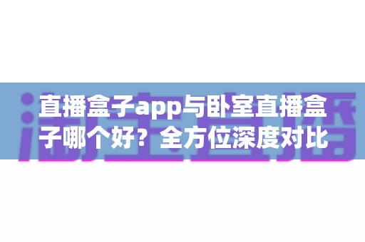 直播盒子app与卧室直播盒子哪个好？全方位深度对比分析，帮你轻松选出最适合的观影方案