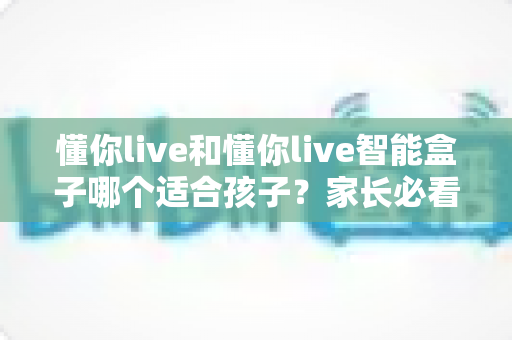 懂你live和懂你live智能盒子哪个适合孩子？家长必看的深度对比与选购指南