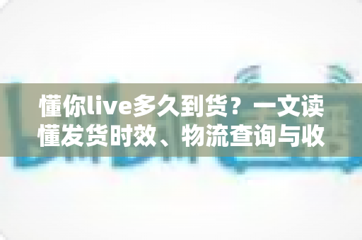 懂你live多久到货？一文读懂发货时效、物流查询与收货技巧