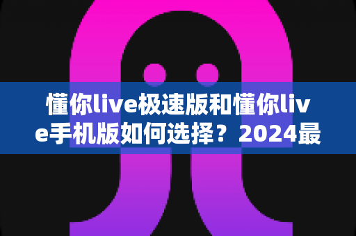 懂你live极速版和懂你live手机版如何选择?2024最全对比指南帮你一步到位 懂你live极速版和懂你live手机版如何选择?2024最全对比指南帮你一步到位