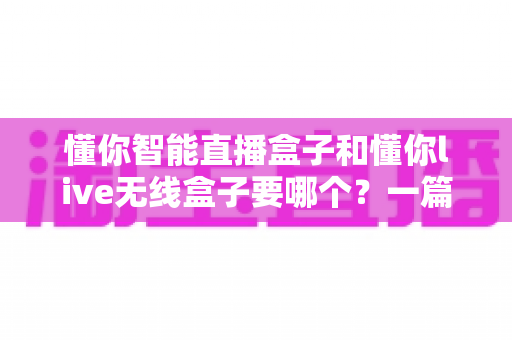 懂你智能直播盒子和懂你live无线盒子要哪个？一篇讲透选购思路的实用指南