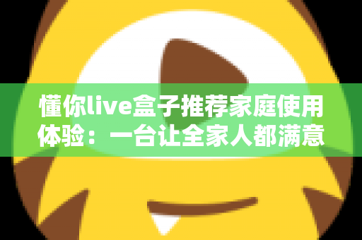 懂你live盒子推荐家庭使用体验:一台让全家人都满意的客厅娱乐神器真实测评 懂你live盒子推荐家庭使用体验:一台让全家人都满意的客厅娱乐神器真实测评