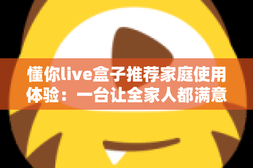 懂你live盒子推荐家庭使用体验:一台让全家人都满意的客厅娱乐神器真实测评 懂你live盒子推荐家庭使用体验:一台让全家人都满意的客厅娱乐神器真实测评