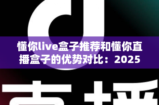 懂你live盒子推荐和懂你直播盒子的优势对比:2025最全选购指南与深度解析 懂你live盒子推荐和懂你直播盒子的优势对比:2025最全选购指南与深度解析