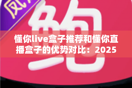 懂你live盒子推荐和懂你直播盒子的优势对比:2025最全选购指南与深度解析 懂你live盒子推荐和懂你直播盒子的优势对比:2025最全选购指南与深度解析