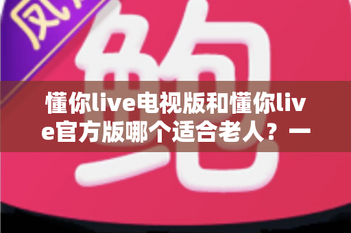 懂你live电视版和懂你live官方版哪个适合老人?一文看懂两大版本差异与选择指南 懂你live电视版和懂你live官方版哪个适合老人?一文看懂两大版本差异与选择指南