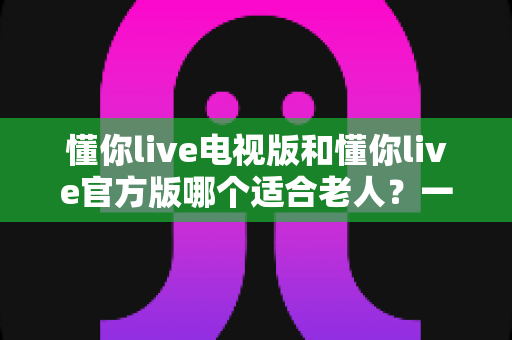 懂你live电视版和懂你live官方版哪个适合老人?一文看懂两大版本差异与选择指南 懂你live电视版和懂你live官方版哪个适合老人?一文看懂两大版本差异与选择指南