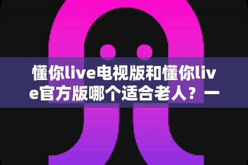 懂你live电视版和懂你live官方版哪个适合老人？一文看懂两大版本差异与选择指南