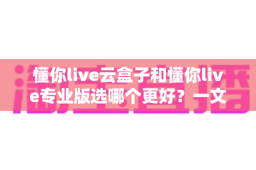 懂你live云盒子和懂你live专业版选哪个更好？一文看懂两款直播工具的选购全攻略