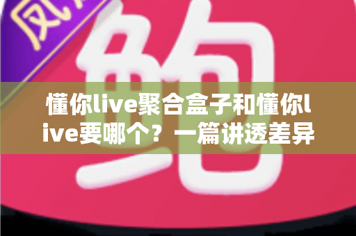 懂你live聚合盒子和懂你live要哪个？一篇讲透差异与选择的实用指南