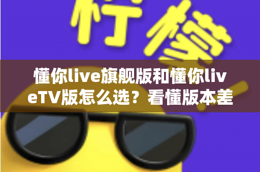 懂你live旗舰版和懂你liveTV版怎么选？看懂版本差异再下单，选对不花冤枉钱