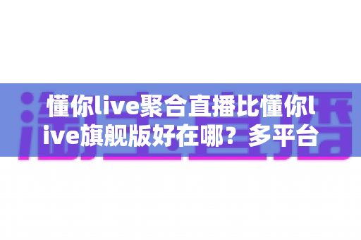 懂你live聚合直播比懂你live旗舰版好在哪?多平台直播时代的选型深度解析 懂你live聚合直播比懂你live旗舰版好在哪?多平台直播时代的选型深度解析