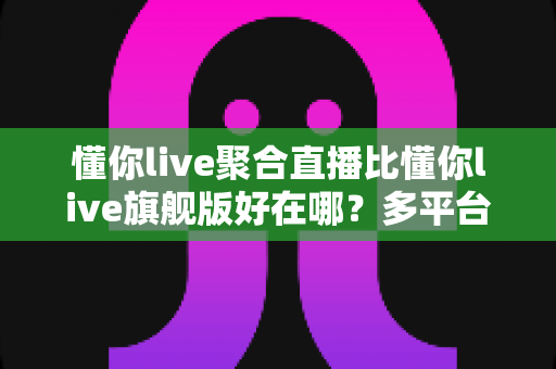 懂你live聚合直播比懂你live旗舰版好在哪?多平台直播时代的选型深度解析 懂你live聚合直播比懂你live旗舰版好在哪?多平台直播时代的选型深度解析