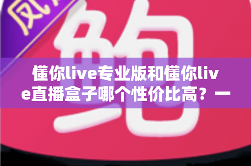 懂你live专业版和懂你live直播盒子哪个性价比高？一文帮你算清这笔账，选对不选贵