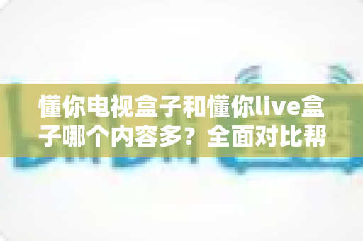 懂你电视盒子和懂你live盒子哪个内容多？全面对比帮你找到内容更丰富的选择