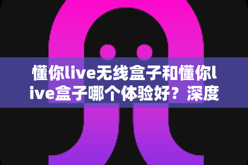 懂你live无线盒子和懂你live盒子哪个体验好？深度对比测评帮你选对直播神器