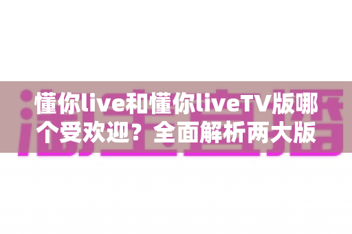 懂你live和懂你liveTV版哪个受欢迎？全面解析两大版本的用户口碑、使用场景与选择指南