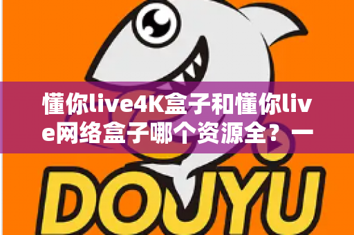 懂你live4K盒子和懂你live网络盒子哪个资源全?一篇文章带你全面对比、选对不踩坑 懂你live4K盒子和懂你live网络盒子哪个资源全?一篇文章带你全面对比、选对不踩坑
