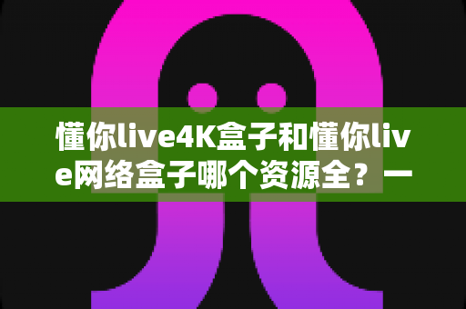 懂你live4K盒子和懂你live网络盒子哪个资源全?一篇文章带你全面对比、选对不踩坑 懂你live4K盒子和懂你live网络盒子哪个资源全?一篇文章带你全面对比、选对不踩坑