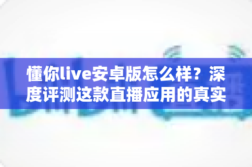 懂你live安卓版怎么样？深度评测这款直播应用的真实使用体验