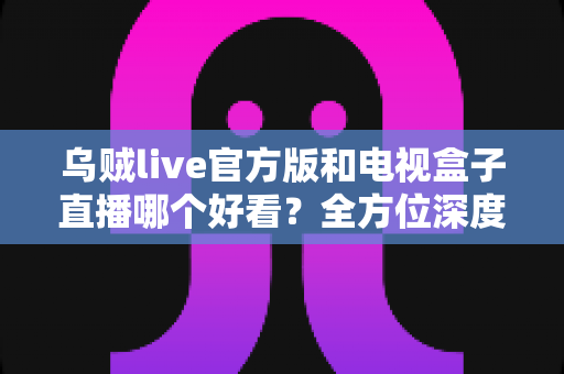 乌贼live官方版和电视盒子直播哪个好看?全方位深度对比,帮你选出最适合自己的观剧追播方案 乌贼live官方版和电视盒子直播哪个好看?全方位深度对比,帮你选出最适合自己的观剧追播方案