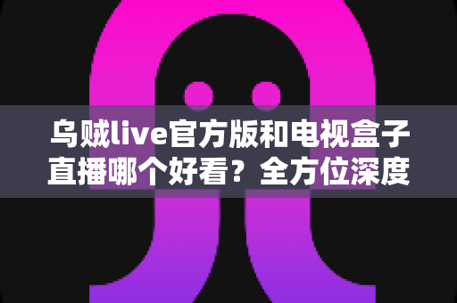 乌贼live官方版和电视盒子直播哪个好看？全方位深度对比，帮你选出最适合自己的观剧追播方案