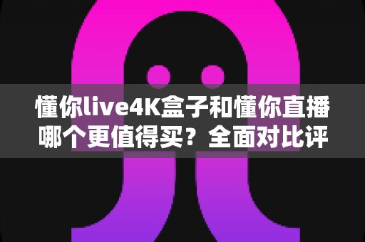 懂你live4K盒子和懂你直播哪个更值得买?全面对比评测帮你选出最划算的观映方案 懂你live4K盒子和懂你直播哪个更值得买?全面对比评测帮你选出最划算的观映方案