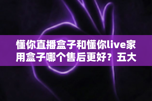 懂你直播盒子和懂你live家用盒子哪个售后更好?五大维度深度对比与安心选购指南 懂你直播盒子和懂你live家用盒子哪个售后更好?五大维度深度对比与安心选购指南