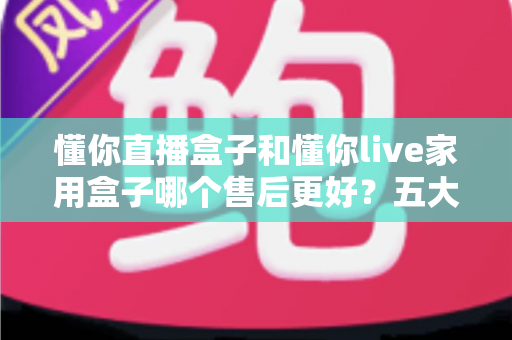 懂你直播盒子和懂你live家用盒子哪个售后更好?五大维度深度对比与安心选购指南 懂你直播盒子和懂你live家用盒子哪个售后更好?五大维度深度对比与安心选购指南