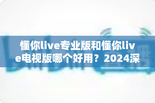 懂你live专业版和懂你live电视版哪个好用?2024深度对比评测帮你选出最适合的版本 懂你live专业版和懂你live电视版哪个好用?2024深度对比评测帮你选出最适合的版本