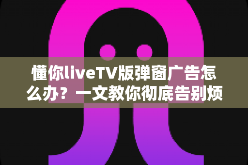 懂你liveTV版弹窗广告怎么办?一文教你彻底告别烦人广告困扰 懂你liveTV版弹窗广告怎么办?一文教你彻底告别烦人广告困扰
