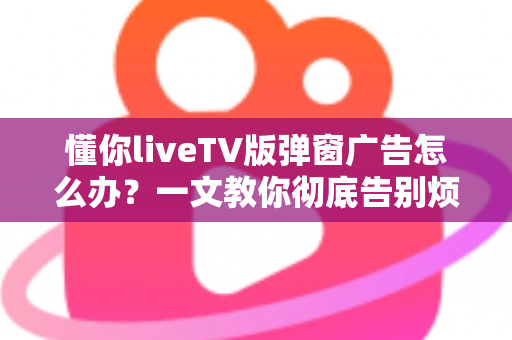 懂你liveTV版弹窗广告怎么办?一文教你彻底告别烦人广告困扰 懂你liveTV版弹窗广告怎么办?一文教你彻底告别烦人广告困扰