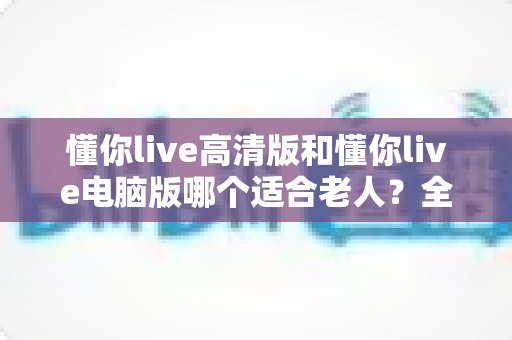 懂你live高清版和懂你live电脑版哪个适合老人?全方位对比指南帮您选出最佳选择 懂你live高清版和懂你live电脑版哪个适合老人?全方位对比指南帮您选出最佳选择