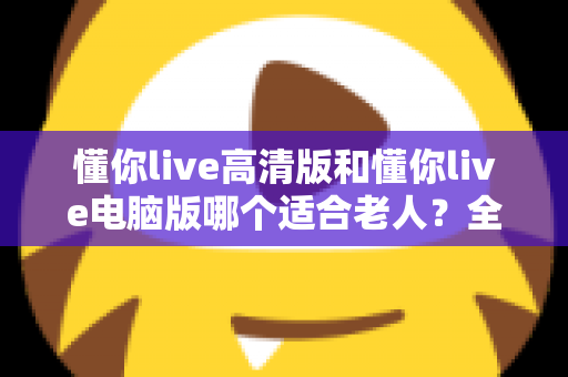 懂你live高清版和懂你live电脑版哪个适合老人?全方位对比指南帮您选出最佳选择 懂你live高清版和懂你live电脑版哪个适合老人?全方位对比指南帮您选出最佳选择