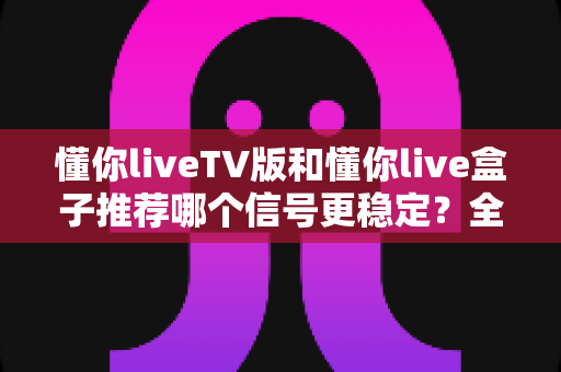 懂你liveTV版和懂你live盒子推荐哪个信号更稳定？全面对比分析与选购避坑指南