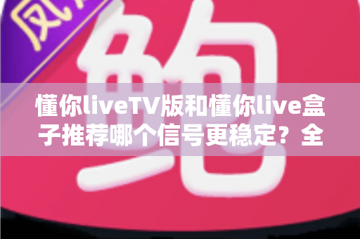懂你liveTV版和懂你live盒子推荐哪个信号更稳定？全面对比分析与选购避坑指南