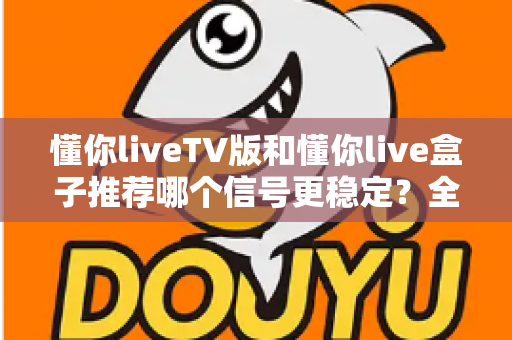 懂你liveTV版和懂你live盒子推荐哪个信号更稳定？全面对比分析与选购避坑指南