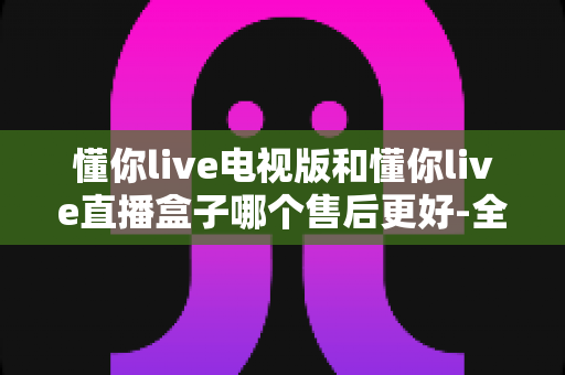 懂你live电视版和懂你live直播盒子哪个售后更好-全面对比分析与选购指南助你避坑 懂你live电视版和懂你live直播盒子哪个售后更好-全面对比分析与选购指南助你避坑