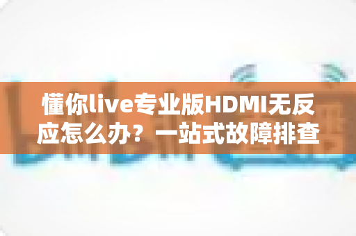懂你live专业版HDMI无反应怎么办？一站式故障排查指南与实用解决技巧全解析