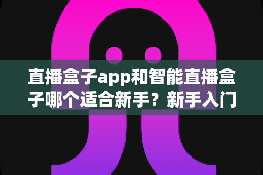 直播盒子app和智能直播盒子哪个适合新手？新手入门直播设备全面对比指南与选购建议