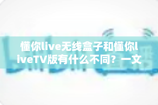 懂你live无线盒子和懂你liveTV版有什么不同？一文读懂两大版本核心差异，帮你选对不踩坑