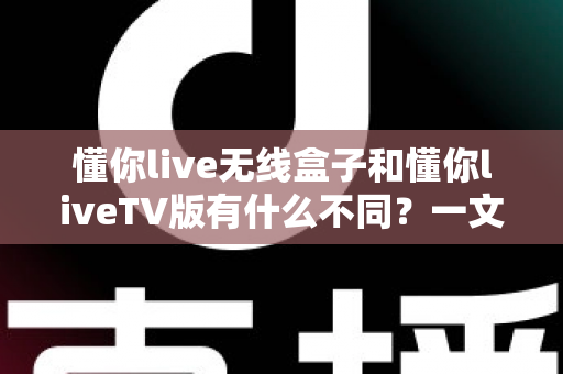 懂你live无线盒子和懂你liveTV版有什么不同？一文读懂两大版本核心差异，帮你选对不踩坑