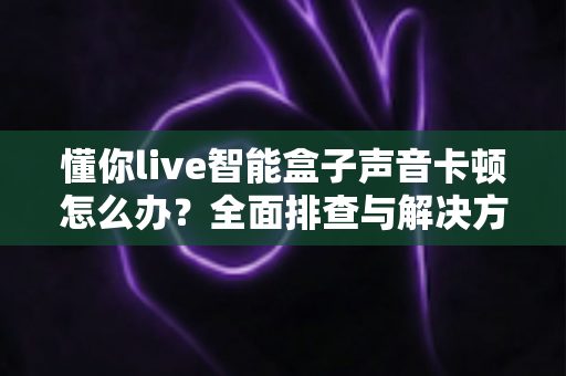 懂你live智能盒子声音卡顿怎么办?全面排查与解决方案指南 懂你live智能盒子声音卡顿怎么办?全面排查与解决方案指南