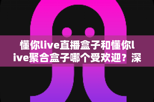 懂你live直播盒子和懂你live聚合盒子哪个受欢迎？深度对比解析助你选对不选贵