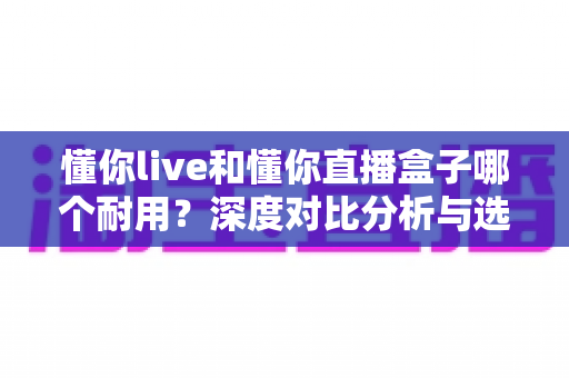 懂你live和懂你直播盒子哪个耐用?深度对比分析与选购全指南 懂你live和懂你直播盒子哪个耐用?深度对比分析与选购全指南
