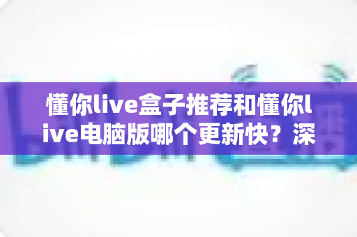 懂你live盒子推荐和懂你live电脑版哪个更新快?深度对比分析与选择指南 懂你live盒子推荐和懂你live电脑版哪个更新快?深度对比分析与选择指南