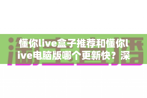 懂你live盒子推荐和懂你live电脑版哪个更新快?深度对比分析与选择指南 懂你live盒子推荐和懂你live电脑版哪个更新快?深度对比分析与选择指南