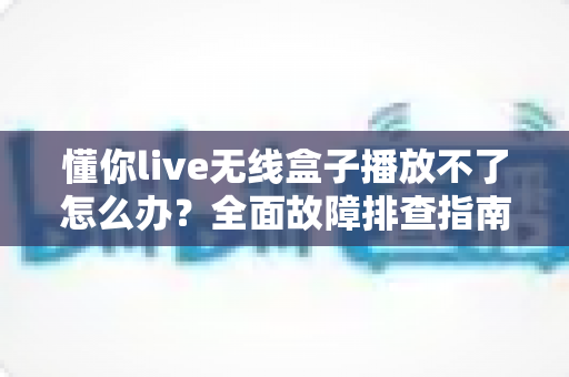 懂你live无线盒子播放不了怎么办?全面故障排查指南助你快速恢复正常使用 懂你live无线盒子播放不了怎么办?全面故障排查指南助你快速恢复正常使用