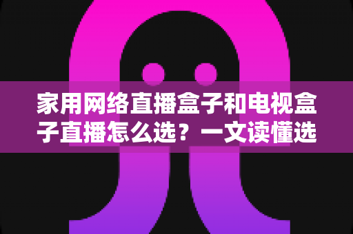 家用网络直播盒子和电视盒子直播怎么选?一文读懂选购要点与避坑指南 家用网络直播盒子和电视盒子直播怎么选?一文读懂选购要点与避坑指南